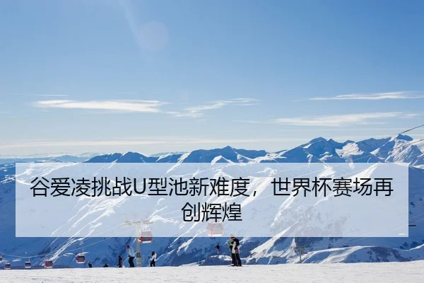 谷爱凌挑战U型池新难度，世界杯赛场再创辉煌