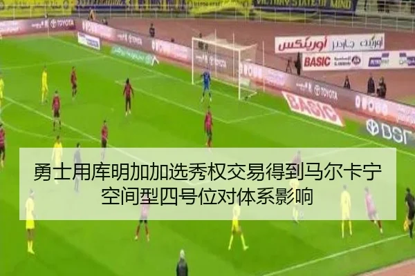 勇士用库明加加选秀权交易得到马尔卡宁空间型四号位对体系影响